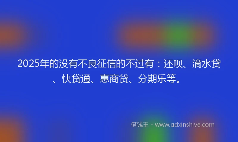 2025年的没有不良征信的不过有：还呗、滴水贷、快贷通、惠商贷、分期乐等。