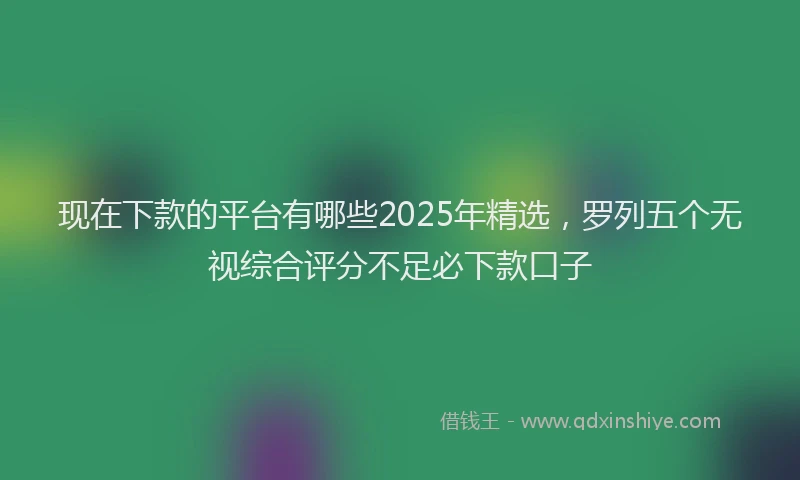 现在下款的平台有哪些2025年精选，罗列五个无视综合评分不足必下款口子