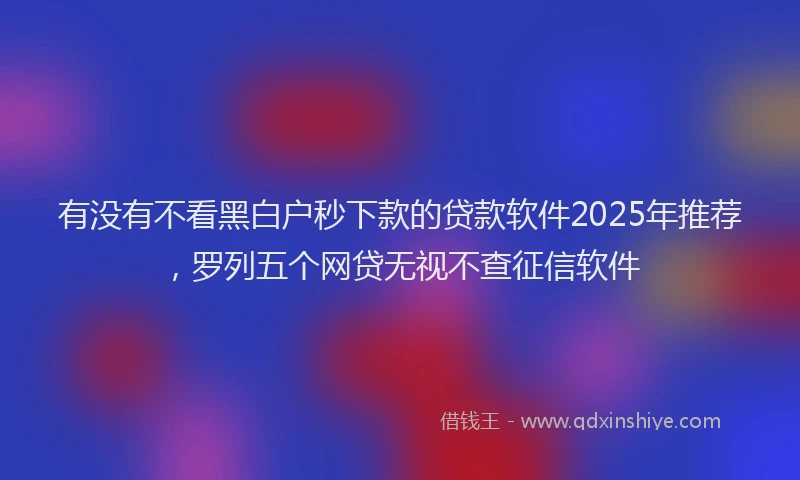 有没有不看黑白户秒下款的贷款软件2025年推荐，罗列五个网贷无视不查征信软件