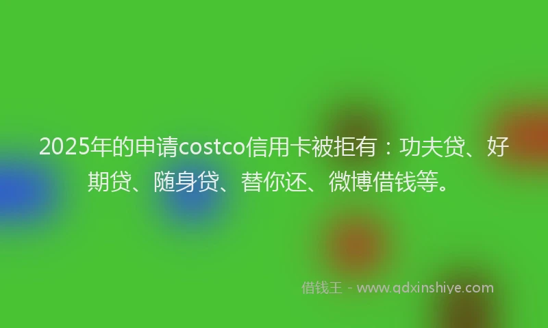 2025年的申请costco信用卡被拒有：功夫贷、好期贷、随身贷、替你还、微博借钱等。