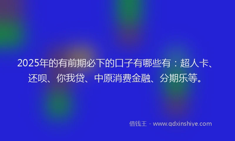 2025年的有前期必下的口子有哪些有：超人卡、还呗、你我贷、中原消费金融、分期乐等。