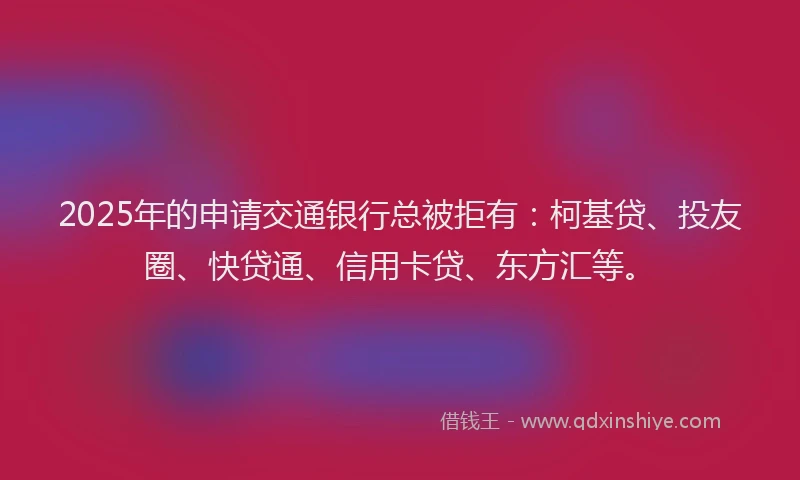 2025年的申请交通银行总被拒有：柯基贷、投友圈、快贷通、信用卡贷、东方汇等。