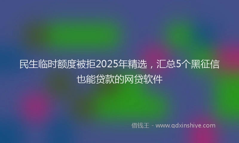 民生临时额度被拒2025年精选，汇总5个黑征信也能贷款的网贷软件
