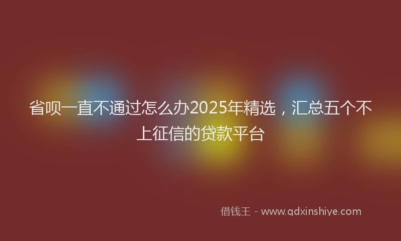 省呗一直不通过怎么办2025年精选，汇总五个不上征信的贷款平台
