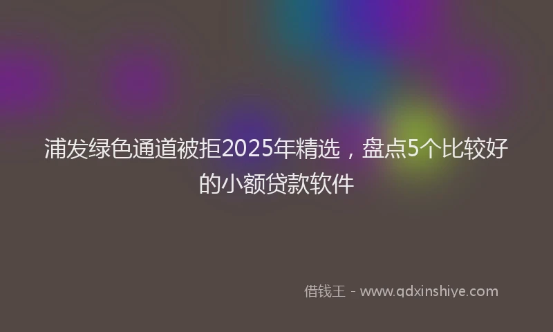 浦发绿色通道被拒2025年精选，盘点5个比较好的小额贷款软件