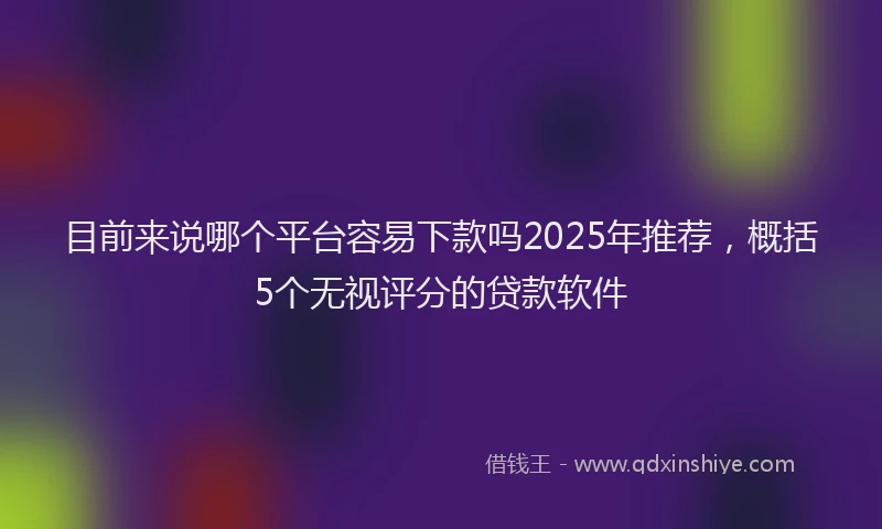 目前来说哪个平台容易下款吗2025年推荐，概括5个无视评分的贷款软件