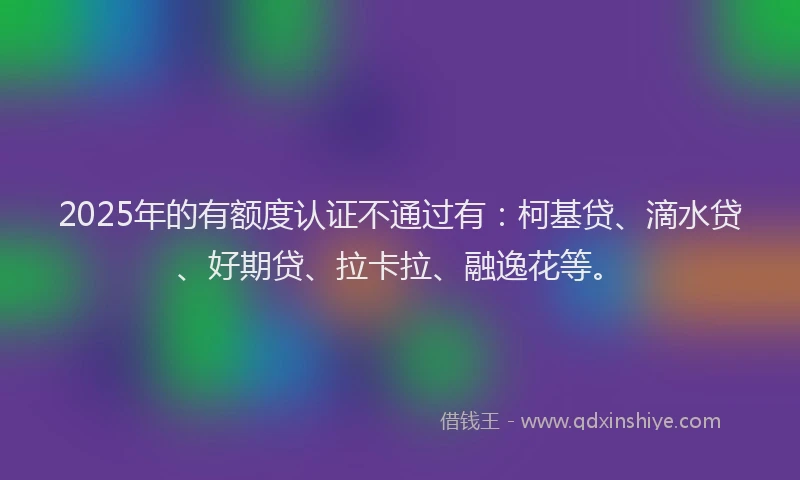 2025年的有额度认证不通过有：柯基贷、滴水贷、好期贷、拉卡拉、融逸花等。
