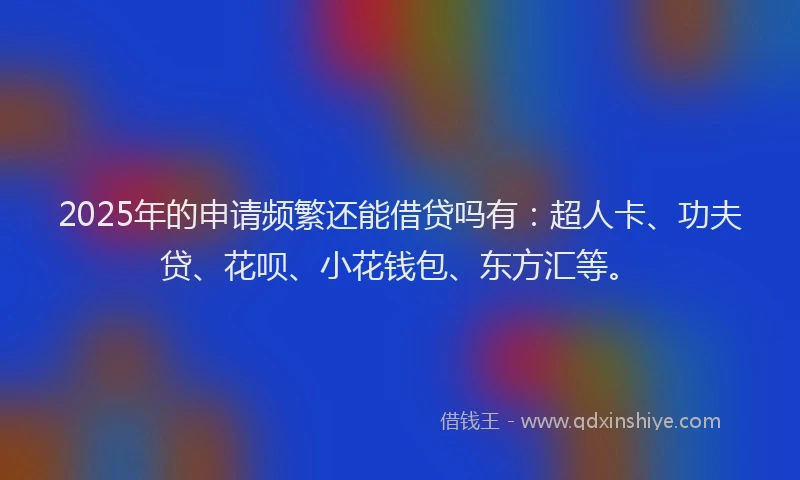 2025年的申请频繁还能借贷吗有：超人卡、功夫贷、花呗、小花钱包、东方汇等。
