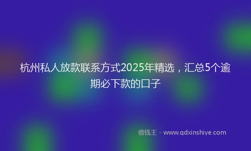 杭州私人放款联系方式2025年精选，汇总5个逾期必下款的口子