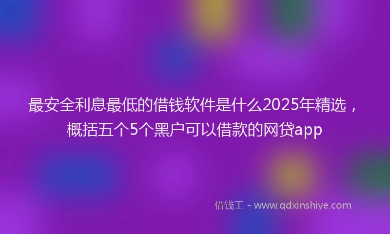 最安全利息最低的借钱软件是什么2025年精选，概括五个5个黑户可以借款的网贷app