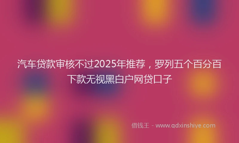 汽车贷款审核不过2025年推荐，罗列五个百分百下款无视黑白户网贷口子
