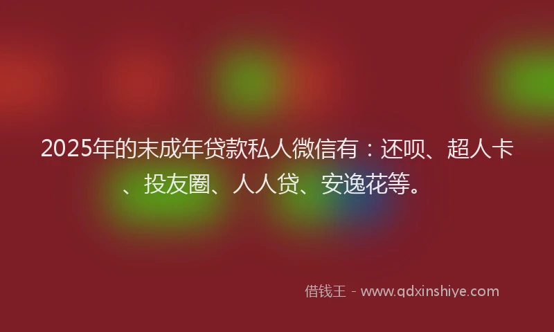 2025年的末成年贷款私人微信有：还呗、超人卡、投友圈、人人贷、安逸花等。