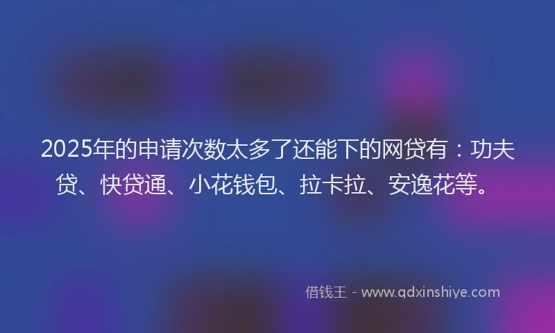 2025年的申请次数太多了还能下的网贷有：功夫贷、快贷通、小花钱包、拉卡拉、安逸花等。