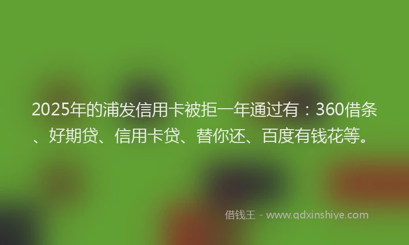 2025年的浦发信用卡被拒一年通过有：360借条、好期贷、信用卡贷、替你还、百度有钱花等。