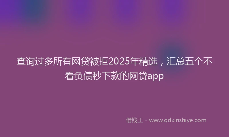 查询过多所有网贷被拒2025年精选，汇总五个不看负债秒下款的网贷app