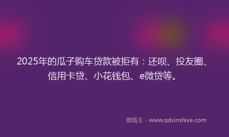 2025年的瓜子购车贷款被拒有：还呗、投友圈、信用卡贷、小花钱包、e微贷等。