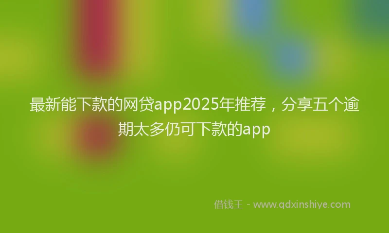 最新能下款的网贷app2025年推荐，分享五个逾期太多仍可下款的app