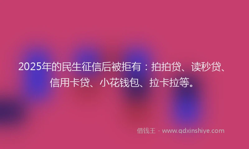 2025年的民生征信后被拒有：拍拍贷、读秒贷、信用卡贷、小花钱包、拉卡拉等。