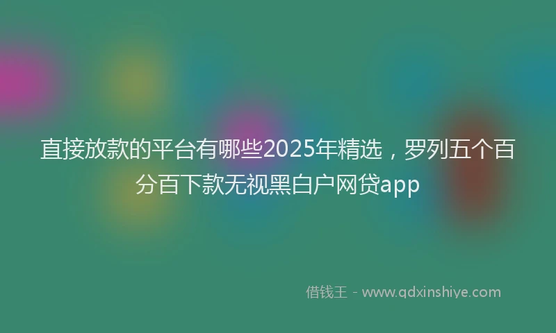 直接放款的平台有哪些2025年精选，罗列五个百分百下款无视黑白户网贷app