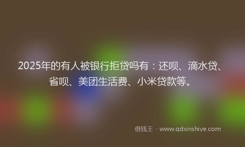 2025年的有人被银行拒贷吗有：还呗、滴水贷、省呗、美团生活费、小米贷款等。