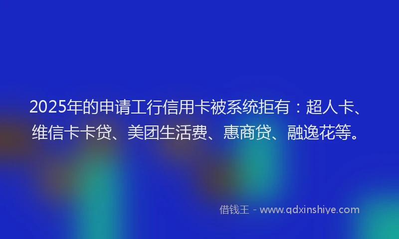 2025年的申请工行信用卡被系统拒有：超人卡、维信卡卡贷、美团生活费、惠商贷、融逸花等。