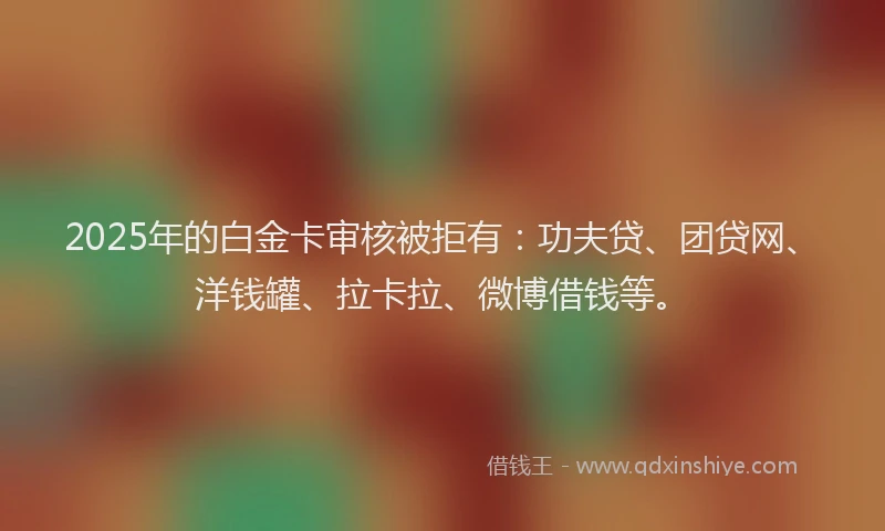 2025年的白金卡审核被拒有：功夫贷、团贷网、洋钱罐、拉卡拉、微博借钱等。
