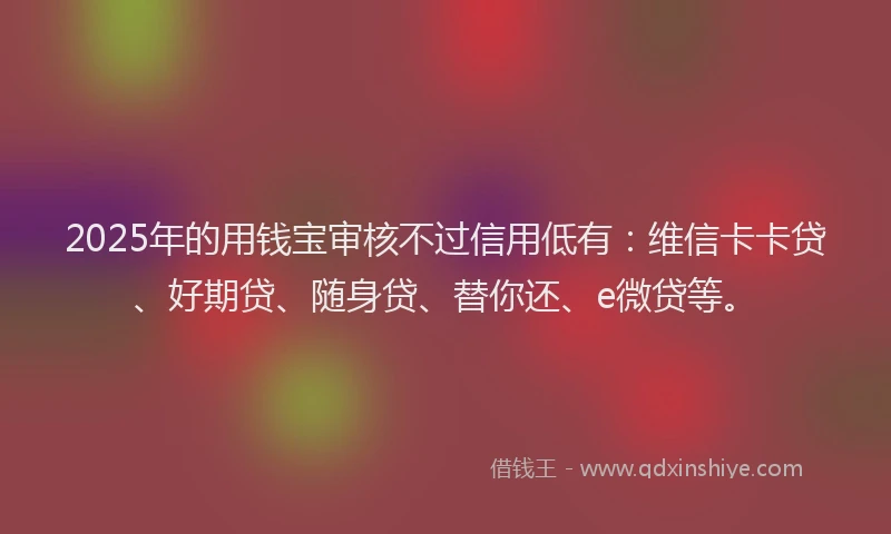 2025年的用钱宝审核不过信用低有：维信卡卡贷、好期贷、随身贷、替你还、e微贷等。