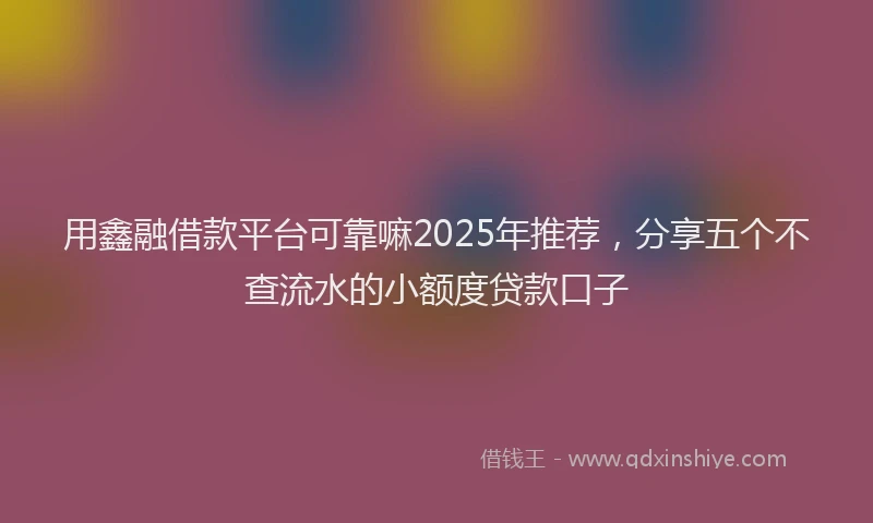 用鑫融借款平台可靠嘛2025年推荐，分享五个不查流水的小额度贷款口子
