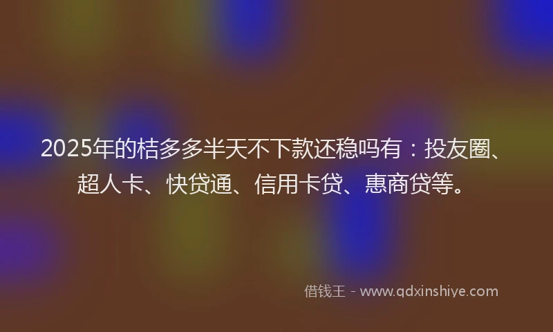 2025年的桔多多半天不下款还稳吗有：投友圈、超人卡、快贷通、信用卡贷、惠商贷等。