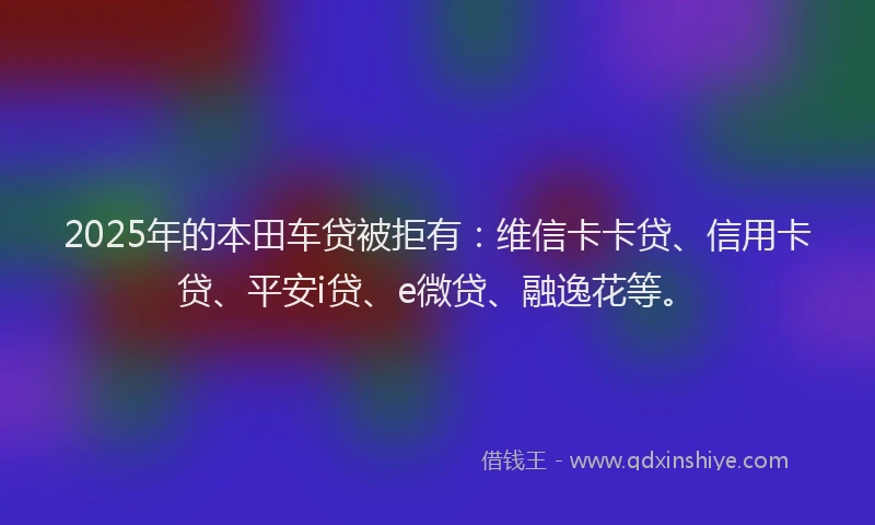 2025年的本田车贷被拒有：维信卡卡贷、信用卡贷、平安i贷、e微贷、融逸花等。