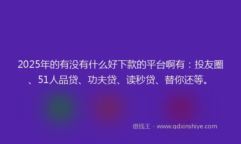 2025年的有没有什么好下款的平台啊有：投友圈、51人品贷、功夫贷、读秒贷、替你还等。