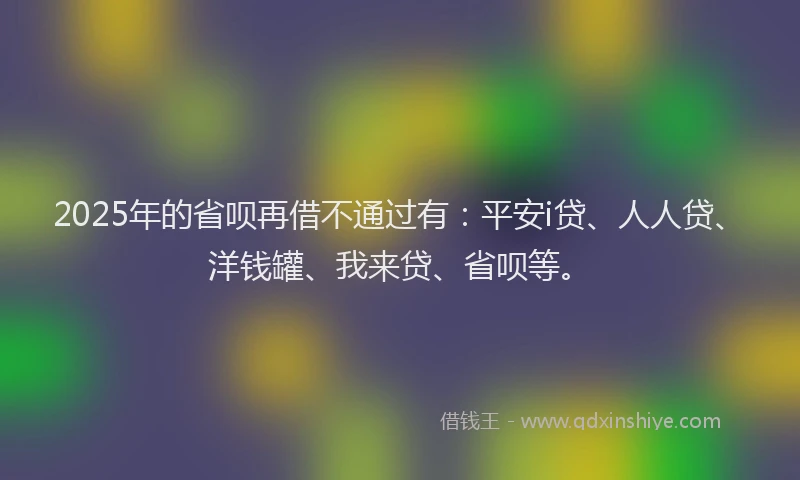 2025年的省呗再借不通过有：平安i贷、人人贷、洋钱罐、我来贷、省呗等。