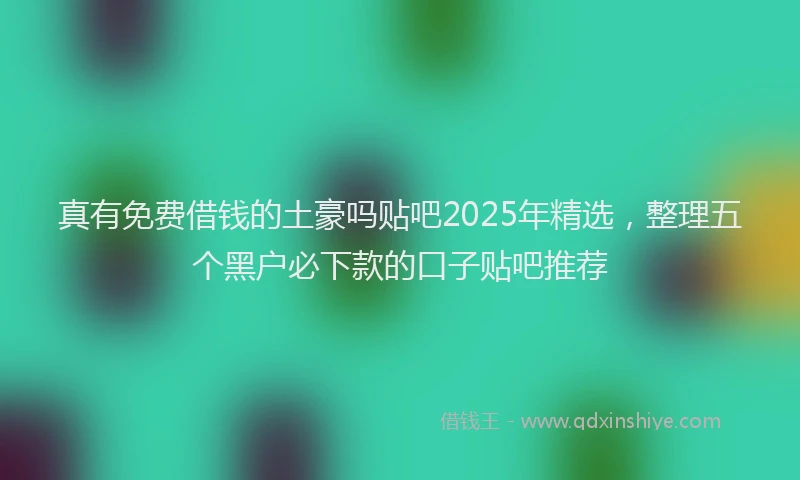 真有免费借钱的土豪吗贴吧2025年精选，整理五个黑户必下款的口子贴吧推荐