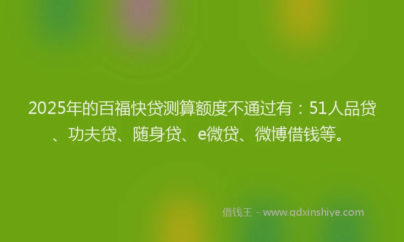 2025年的百福快贷测算额度不通过有：51人品贷、功夫贷、随身贷、e微贷、微博借钱等。