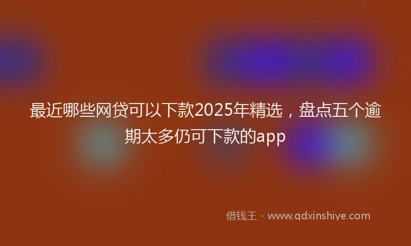 最近哪些网贷可以下款2025年精选，盘点五个逾期太多仍可下款的app