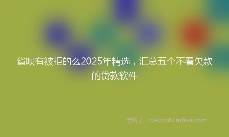 省呗有被拒的么2025年精选，汇总五个不看欠款的贷款软件