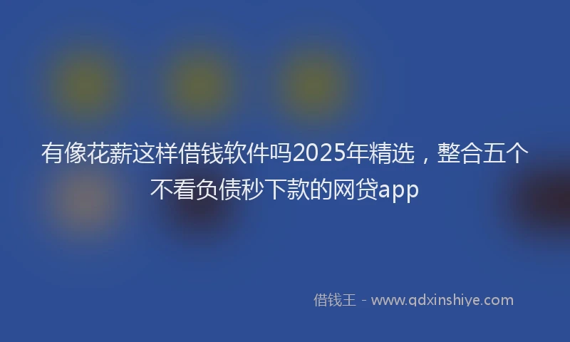 有像花薪这样借钱软件吗2025年精选，整合五个不看负债秒下款的网贷app