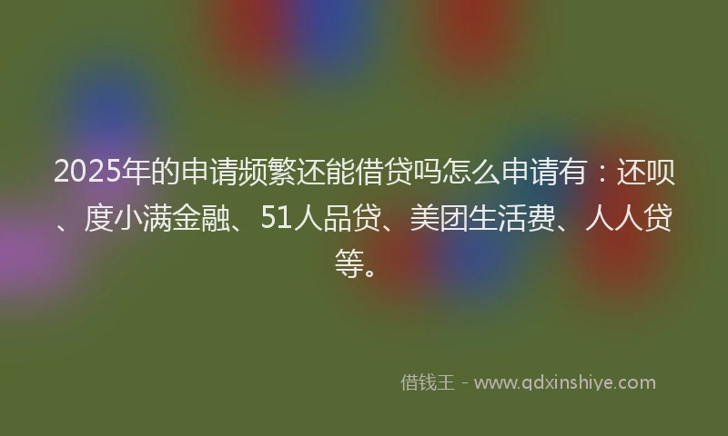 2025年的申请频繁还能借贷吗怎么申请有：还呗、度小满金融、51人品贷、美团生活费、人人贷等。