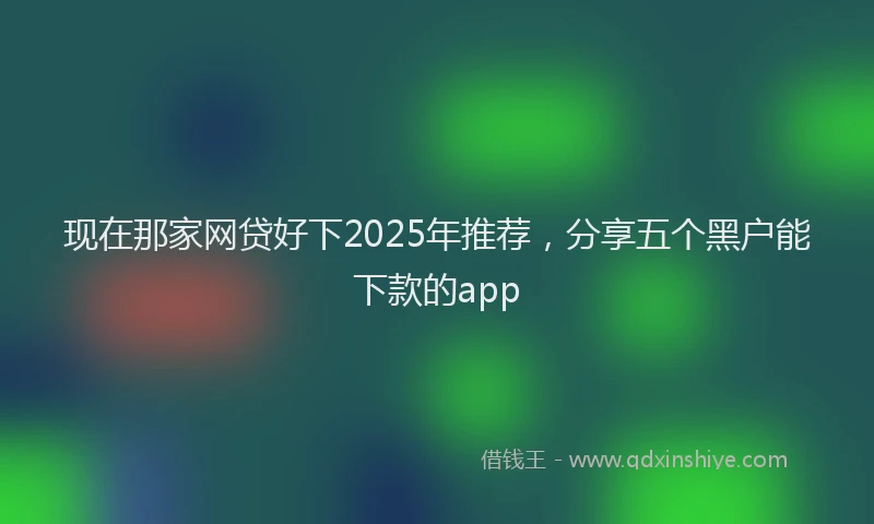 现在那家网贷好下2025年推荐，分享五个黑户能下款的app