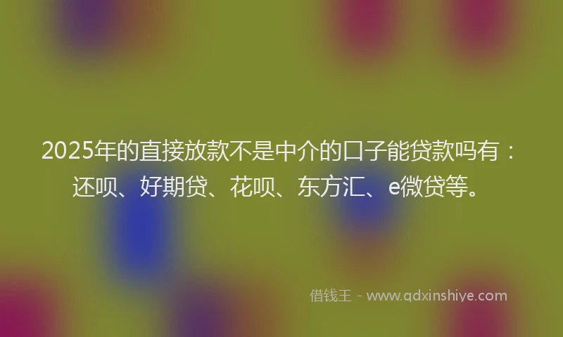 2025年的直接放款不是中介的口子能贷款吗有：还呗、好期贷、花呗、东方汇、e微贷等。