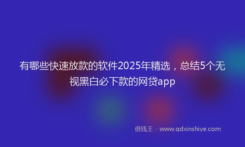 有哪些快速放款的软件2025年精选，总结5个无视黑白必下款的网贷app
