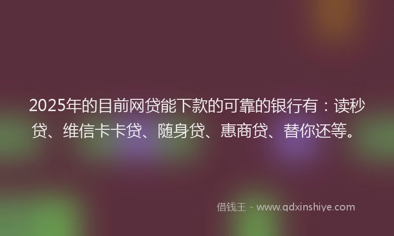 2025年的目前网贷能下款的可靠的银行有：读秒贷、维信卡卡贷、随身贷、惠商贷、替你还等。