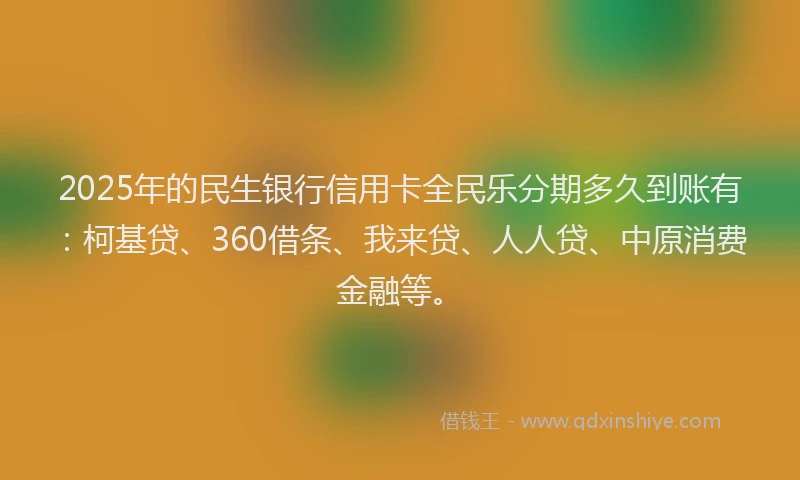 2025年的民生银行信用卡全民乐分期多久到账有：柯基贷、360借条、我来贷、人人贷、中原消费金融等。