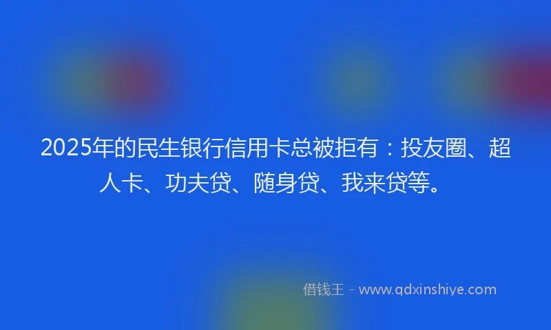 2025年的民生银行信用卡总被拒有：投友圈、超人卡、功夫贷、随身贷、我来贷等。