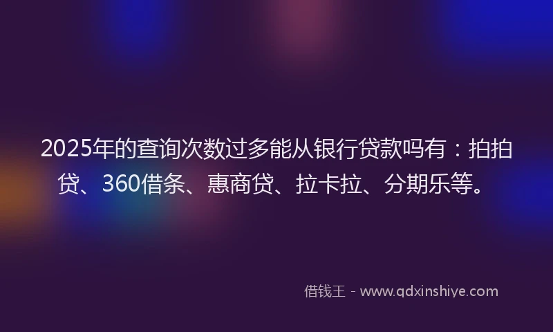 2025年的查询次数过多能从银行贷款吗有：拍拍贷、360借条、惠商贷、拉卡拉、分期乐等。