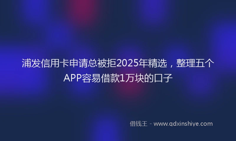 浦发信用卡申请总被拒2025年精选，整理五个APP容易借款1万块的口子