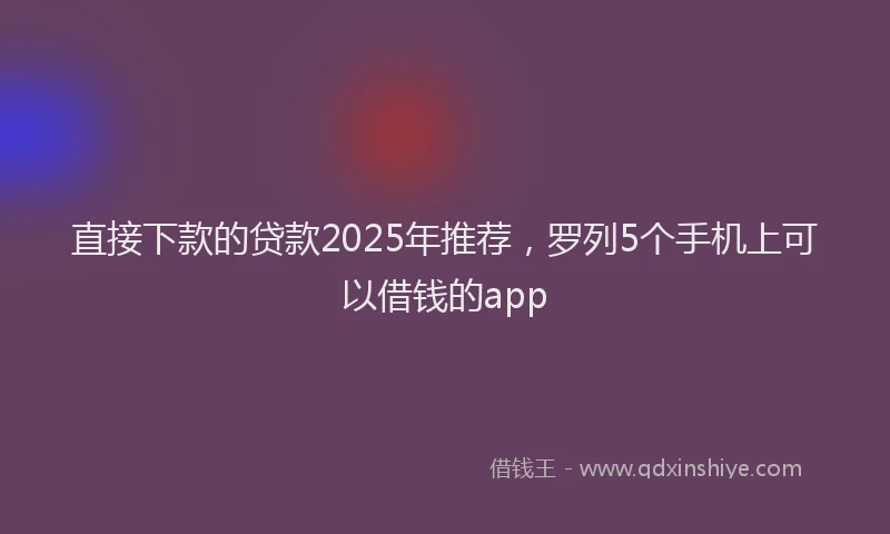 直接下款的贷款2025年推荐，罗列5个手机上可以借钱的app