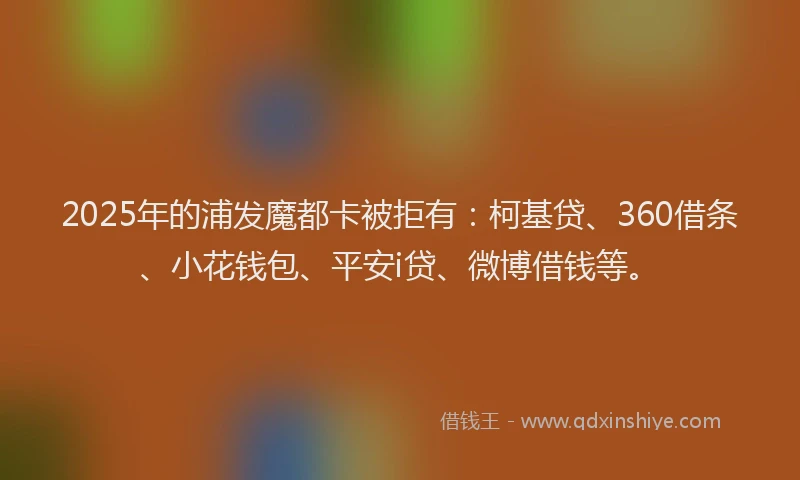 2025年的浦发魔都卡被拒有：柯基贷、360借条、小花钱包、平安i贷、微博借钱等。