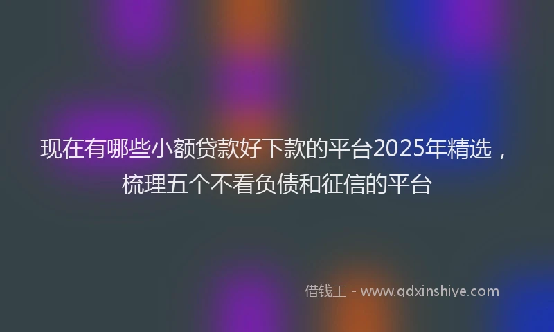 现在有哪些小额贷款好下款的平台2025年精选，梳理五个不看负债和征信的平台