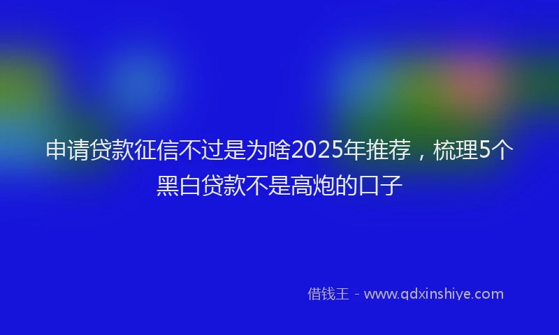 申请贷款征信不过是为啥2025年推荐，梳理5个黑白贷款不是高炮的口子